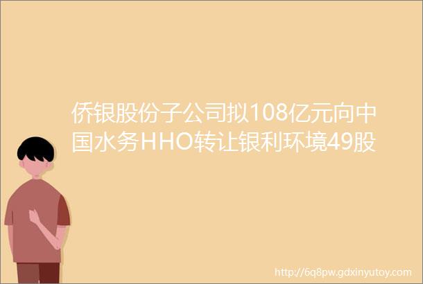 侨银股份子公司拟108亿元向中国水务HHO转让银利环境49股权